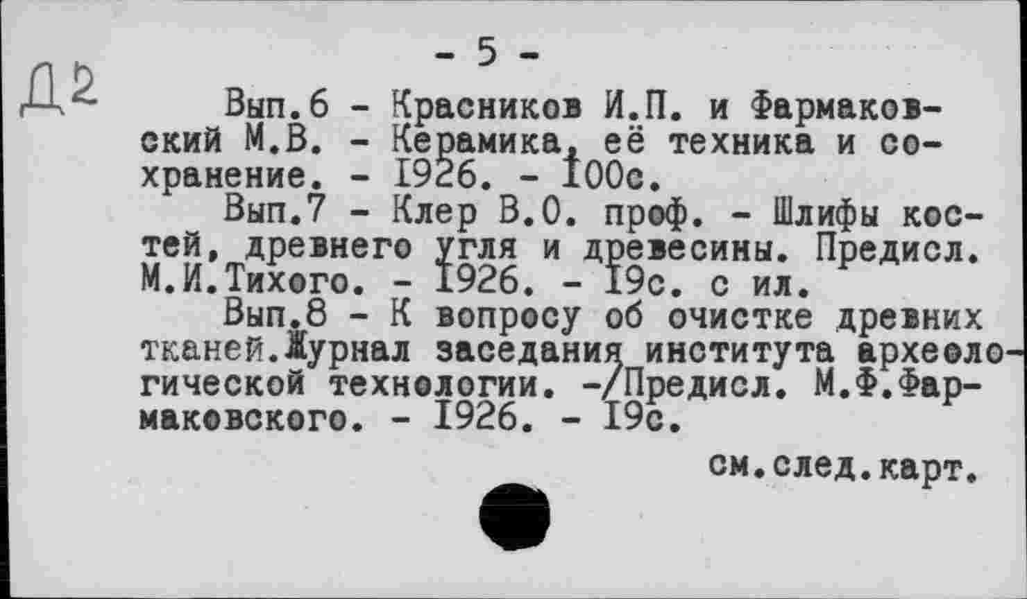 ﻿
- 5 -
Вып.6 - Красников И.П. и Фармаков-ский М.В. - Керамика, её техника и сохранение. - 1926. - 100с.
Вып.7 - Клер В.О. проф. - Шлифы костей, древнего угля и древесины. Предисл. М.И.Тихого. - 1926. - 19с. с ил.
Вып.8 - К вопросу об очистке древних тканейДурнал заседания института археоло гической технологии. -/Предисл. М.Ф.Фар-маковского. - 1926. - 19с.
см.след.карт.